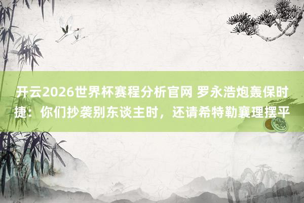 开云2026世界杯赛程分析官网 罗永浩炮轰保时捷：你们抄袭别东谈主时，还请希特勒襄理摆平