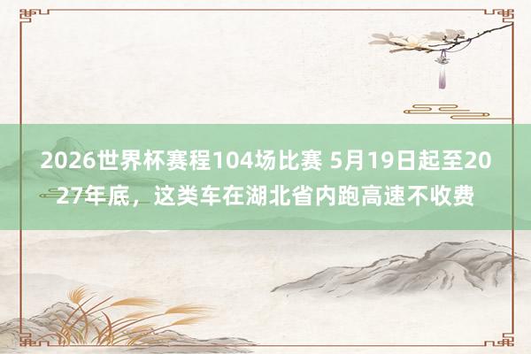 2026世界杯赛程104场比赛 5月19日起至2027年底，这类车在湖北省内跑高速不收费