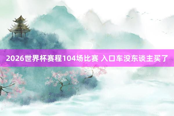 2026世界杯赛程104场比赛 入口车没东谈主买了