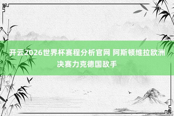 开云2026世界杯赛程分析官网 阿斯顿维拉欧洲决赛力克德国敌手