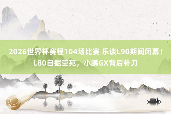 2026世界杯赛程104场比赛 乐谈L90期间闭幕！L80自掘茔苑，小鹏GX背后补刀