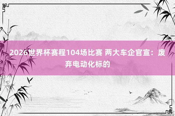 2026世界杯赛程104场比赛 两大车企官宣:废弃电动化标的