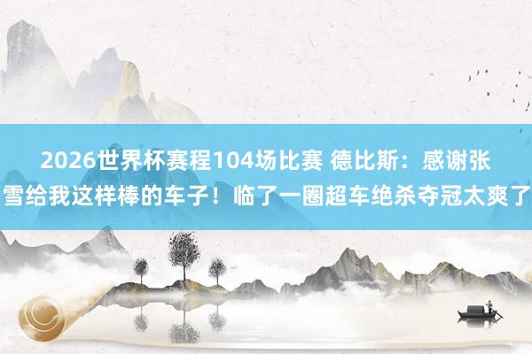2026世界杯赛程104场比赛 德比斯:感谢张雪给我这样棒的车子!临了一圈超车绝杀夺冠太爽了
