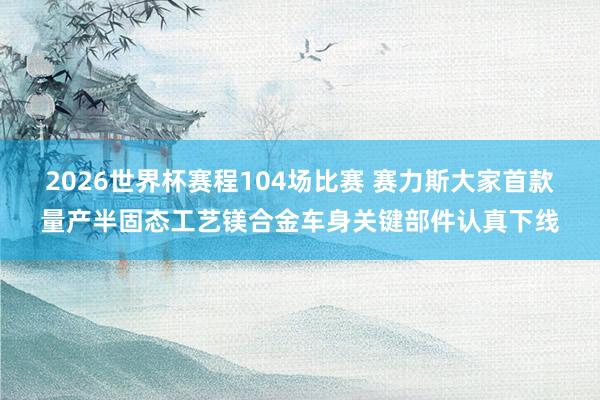 2026世界杯赛程104场比赛 赛力斯大家首款量产半固态工艺镁合金车身关键部件认真下线