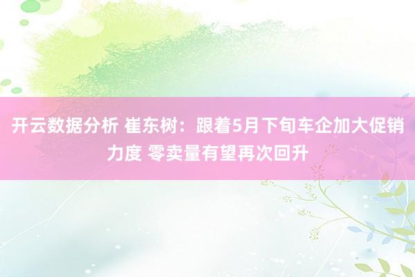 开云数据分析 崔东树：跟着5月下旬车企加大促销力度 零卖量有望再次回升