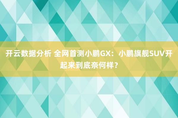 开云数据分析 全网首测小鹏GX:小鹏旗舰SUV开起来到底奈何样?