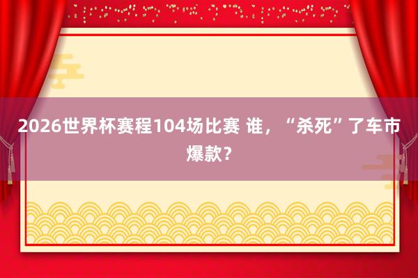 2026世界杯赛程104场比赛 谁，“杀死”了车市爆款？