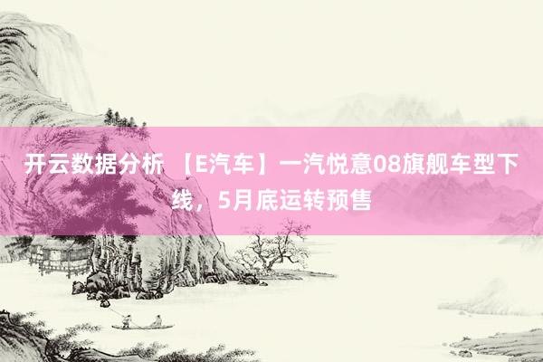 开云数据分析 【E汽车】一汽悦意08旗舰车型下线,5月底运转预售