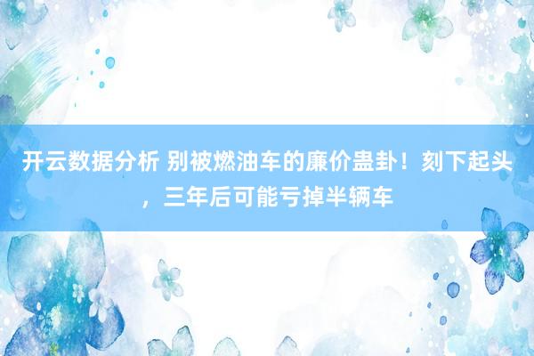 开云数据分析 别被燃油车的廉价蛊卦!刻下起头,三年后可能亏掉半辆车