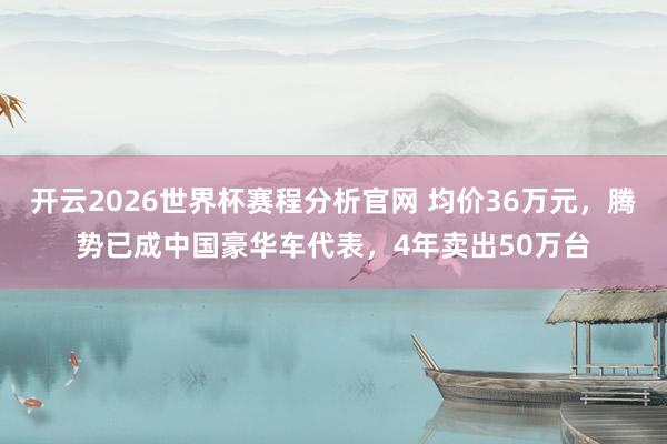 开云2026世界杯赛程分析官网 均价36万元,腾势已成中国豪华车代表,4年卖出50万台