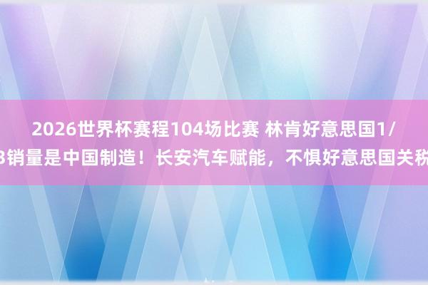 2026世界杯赛程104场比赛 林肯好意思国1/3销量是中国制造!长安汽车赋能,不惧好意思国关税