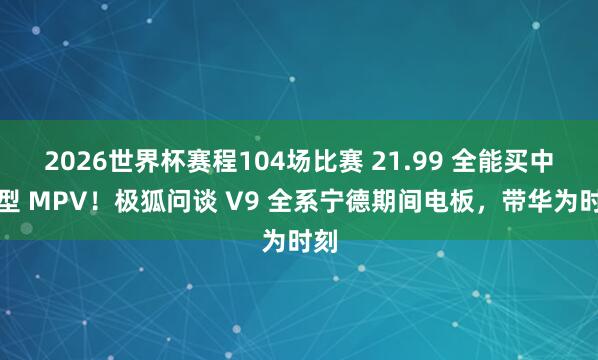 2026世界杯赛程104场比赛 21.99 全能买中大型 MPV！极狐问谈 V9 全系宁德期间电板，带华为时刻