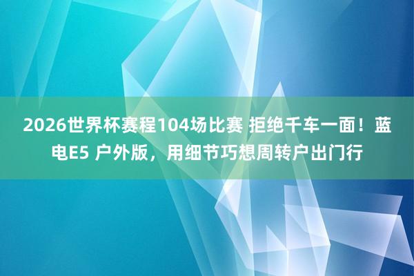2026世界杯赛程104场比赛 拒绝千车一面!蓝电E5 户外版,用细节巧想周转户出门行