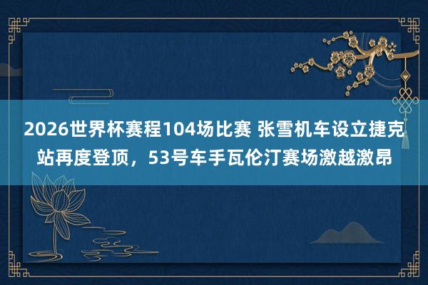 2026世界杯赛程104场比赛 张雪机车设立捷克站再度登顶,53号车手瓦伦汀赛场激越激昂