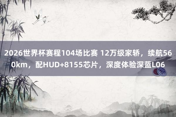 2026世界杯赛程104场比赛 12万级家轿,续航560km,配HUD+8155芯片,深度体验深蓝L06