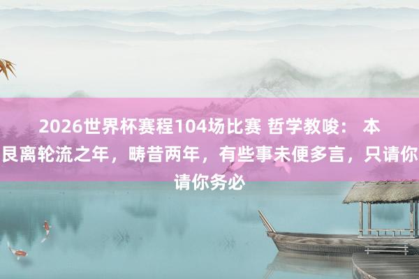 2026世界杯赛程104场比赛 哲学教唆: 本年是艮离轮流之年,畴昔两年,有些事未便多言,只请你务必