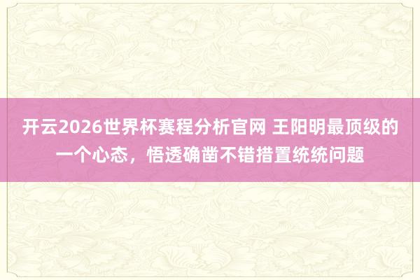 开云2026世界杯赛程分析官网 王阳明最顶级的一个心态,悟透确凿不错措置统统问题
