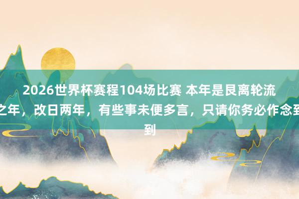 2026世界杯赛程104场比赛 本年是艮离轮流之年,改日两年,有些事未便多言,只请你务必作念到