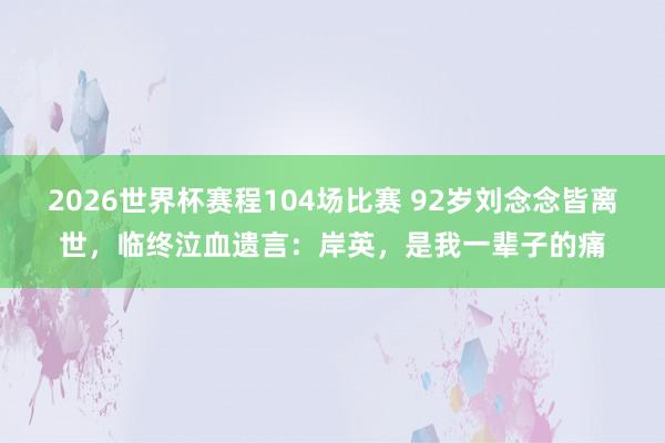 2026世界杯赛程104场比赛 92岁刘念念皆离世,临终泣血遗言:岸英,是我一辈子的痛