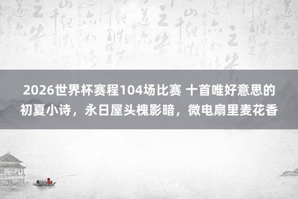 2026世界杯赛程104场比赛 十首唯好意思的初夏小诗,永日屋头槐影暗,微电扇里麦花香
