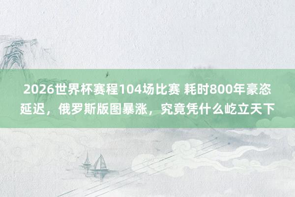 2026世界杯赛程104场比赛 耗时800年豪恣延迟,俄罗斯版图暴涨,究竟凭什么屹立天下