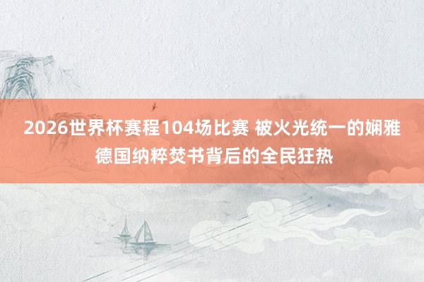 2026世界杯赛程104场比赛 被火光统一的娴雅 德国纳粹焚书背后的全民狂热
