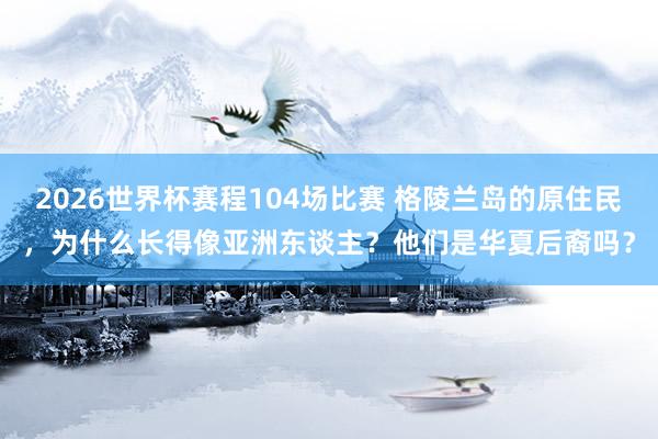 2026世界杯赛程104场比赛 格陵兰岛的原住民,为什么长得像亚洲东谈主?他们是华夏后裔吗?