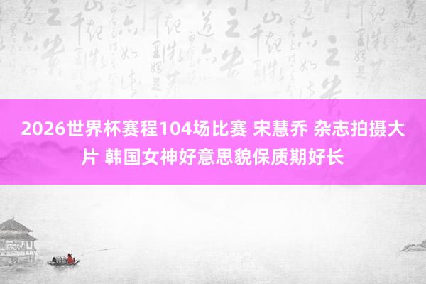 2026世界杯赛程104场比赛 宋慧乔 杂志拍摄大片 韩国女神好意思貌保质期好长