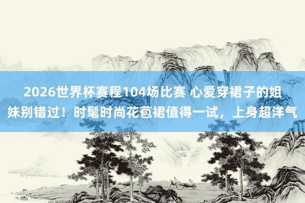 2026世界杯赛程104场比赛 心爱穿裙子的姐妹别错过！时髦时尚花苞裙值得一试，上身超洋气