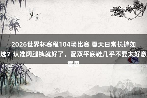 2026世界杯赛程104场比赛 夏天日常长裤如何选？认准阔腿裤就好了，配双平底鞋几乎不要太好意思