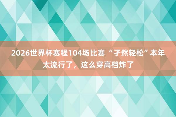 2026世界杯赛程104场比赛 “孑然轻松”本年太流行了,这么穿高档炸了