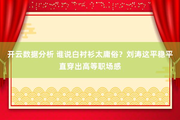 开云数据分析 谁说白衬衫太庸俗?刘涛这平稳平直穿出高等职场感