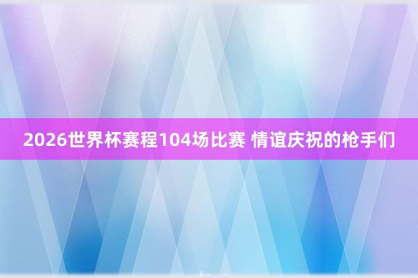 2026世界杯赛程104场比赛 情谊庆祝的枪手们