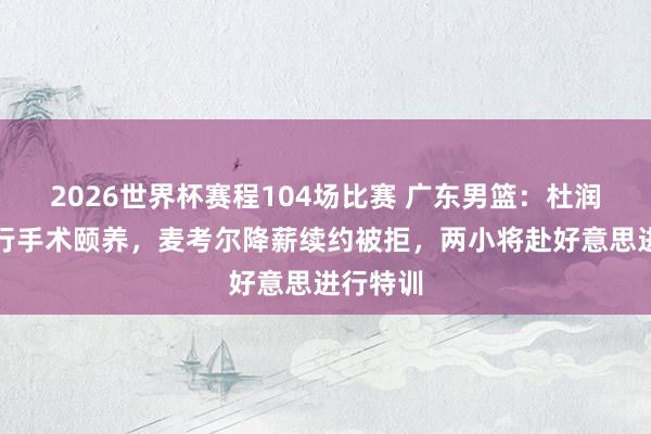2026世界杯赛程104场比赛 广东男篮：杜润旺将进行手术颐养，麦考尔降薪续约被拒，两小将赴好意思进行特训