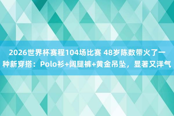 2026世界杯赛程104场比赛 48岁陈数带火了一种新穿搭:Polo衫+阔腿裤+黄金吊坠,显著又洋气