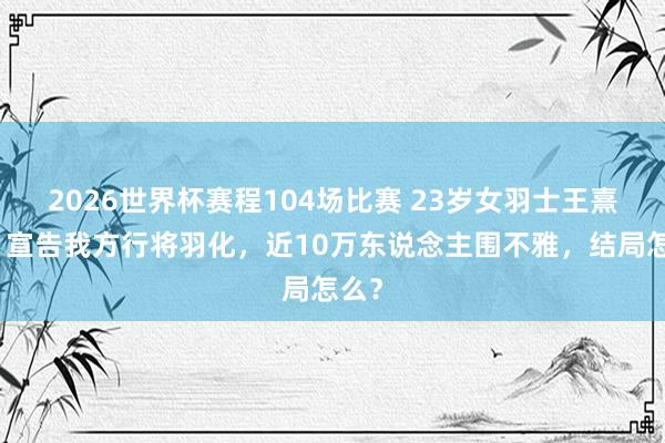 2026世界杯赛程104场比赛 23岁女羽士王熹贞,宣告我方行将羽化,近10万东说念主围不雅,结局怎么?
