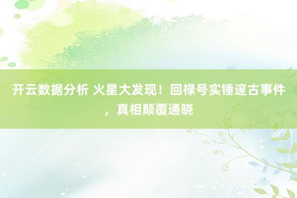 开云数据分析 火星大发现!回禄号实锤邃古事件,真相颠覆通晓
