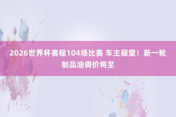 2026世界杯赛程104场比赛 车主疑望!新一轮制品油调价将至