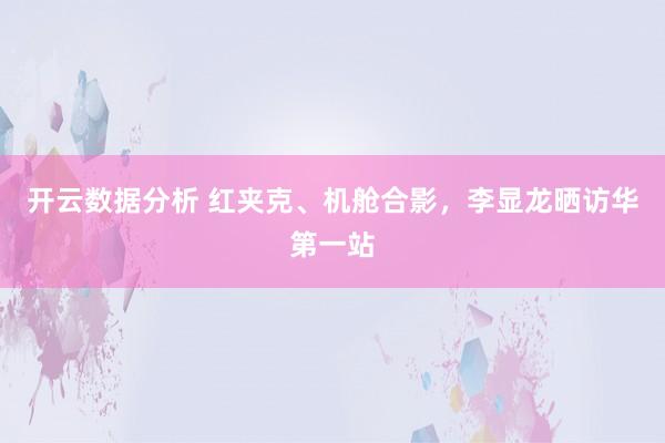 开云数据分析 红夹克、机舱合影,李显龙晒访华第一站