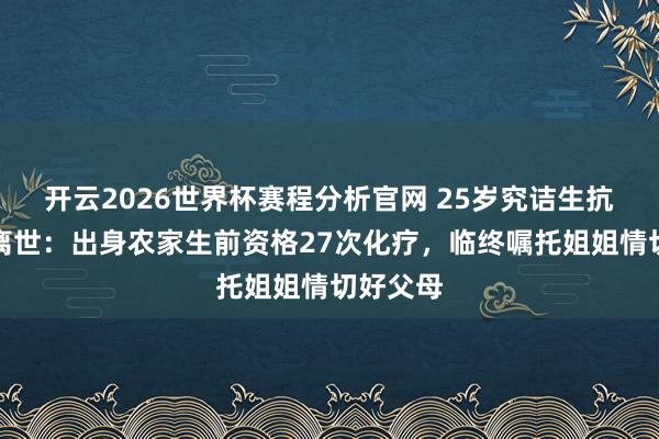开云2026世界杯赛程分析官网 25岁究诘生抗癌两年离世:出身农家生前资格27次化疗,临终嘱托姐姐情切好父母