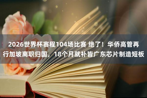 2026世界杯赛程104场比赛 绝了！华侨高管再行加坡离职归国，18个月就补皆广东芯片制造短板