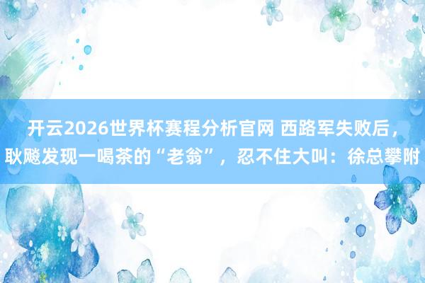 开云2026世界杯赛程分析官网 西路军失败后,耿飚发现一喝茶的“老翁”,忍不住大叫:徐总攀附