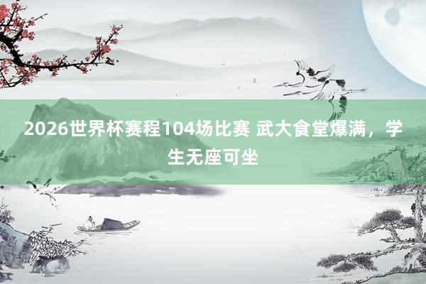 2026世界杯赛程104场比赛 武大食堂爆满,学生无座可坐