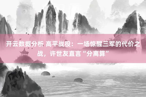 开云数据分析 高平战役：一场惊醒三军的代价之战，许世友直言“分离算”