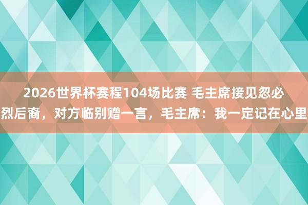 2026世界杯赛程104场比赛 毛主席接见忽必烈后裔,对方临别赠一言,毛主席:我一定记在心里
