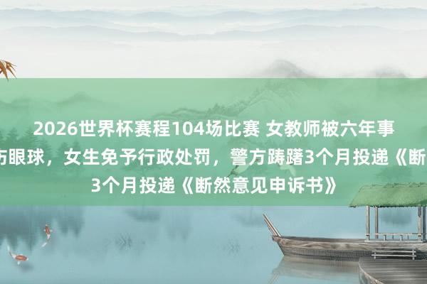 2026世界杯赛程104场比赛 女教师被六年事女生用镊子戳伤眼球,女生免予行政处罚,警方踌躇3个月投递《断然意见申诉书》