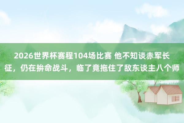 2026世界杯赛程104场比赛 他不知谈赤军长征,仍在拚命战斗,临了竟拖住了敌东谈主八个师