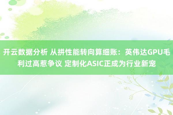 开云数据分析 从拼性能转向算细账:英伟达GPU毛利过高惹争议 定制化ASIC正成为行业新宠
