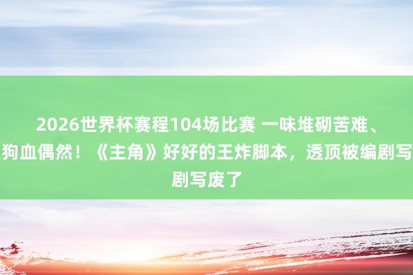 2026世界杯赛程104场比赛 一味堆砌苦难、制造狗血偶然！《主角》好好的王炸脚本，透顶被编剧写废了