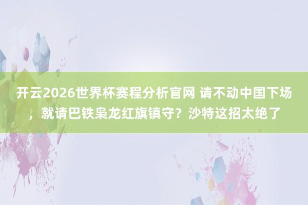 开云2026世界杯赛程分析官网 请不动中国下场,就请巴铁枭龙红旗镇守?沙特这招太绝了